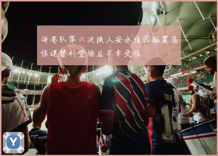 海港队第六次换人安永佳因脑震荡伤退替补登场后不幸受伤