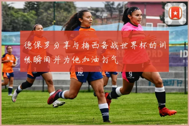 德保罗分享与梅西备战世界杯的训练瞬间并为他加油打气