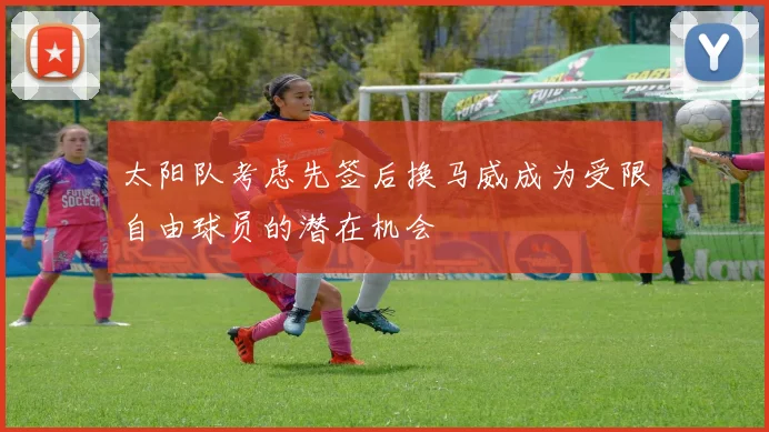 太阳队考虑先签后换马威成为受限自由球员的潜在机会