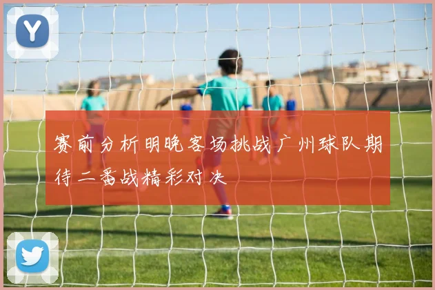 赛前分析明晚客场挑战广州球队期待二番战精彩对决
