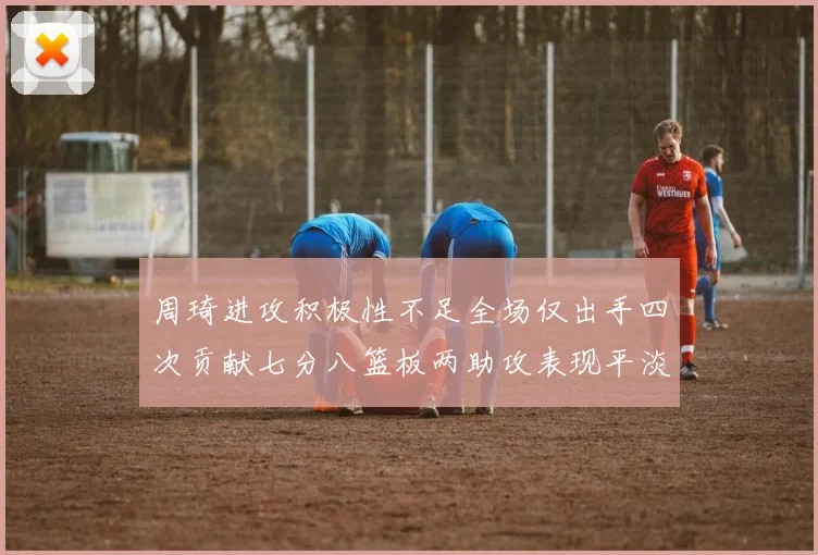 周琦进攻积极性不足全场仅出手四次贡献七分八篮板两助攻表现平淡