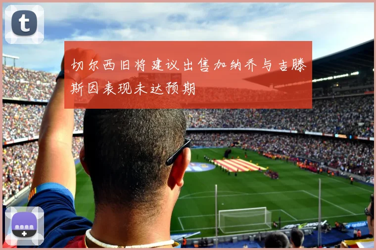 切尔西旧将建议出售加纳乔与吉滕斯因表现未达预期