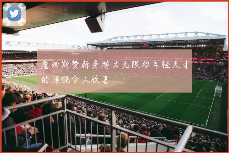 詹姆斯赞新秀潜力无限称年轻天才的涌现令人欣喜