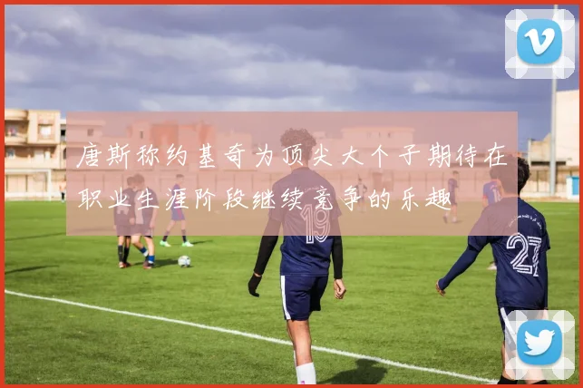 唐斯称约基奇为顶尖大个子期待在职业生涯阶段继续竞争的乐趣