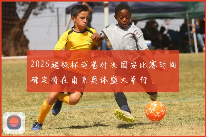 2026超级杯海港对决国安比赛时间确定将在南京奥体盛大举行