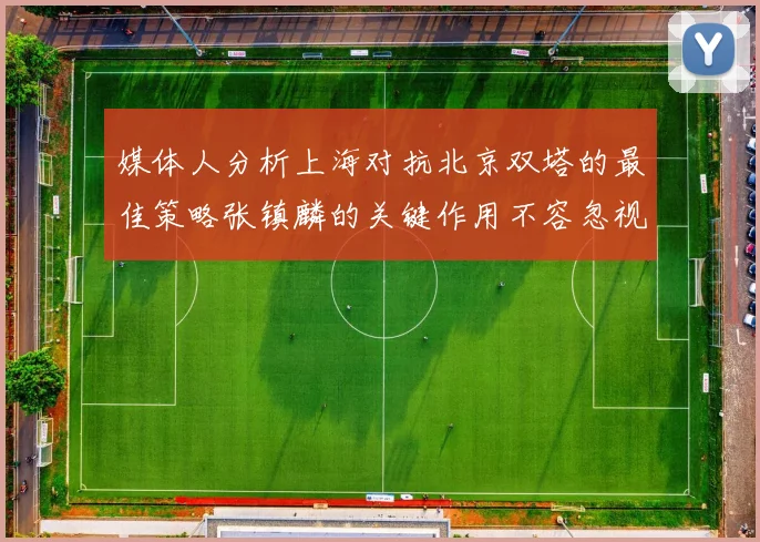 媒体人分析上海对抗北京双塔的最佳策略张镇麟的关键作用不容忽视